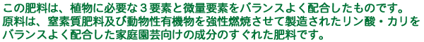 この肥料は、植物に必要な3要素と微量要素をバランスよく配合したものです。原料は、窒素質肥料及び動物性有機物を強性燃焼させて製造されたリン酸・カリをバランスよく配合した家庭園芸向けの成分のすぐれた肥料です。